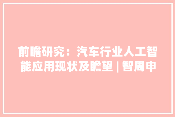 前瞻研究：汽车行业人工智能应用现状及瞻望 | 智周申报核心版_人工智能_技巧 智能写作