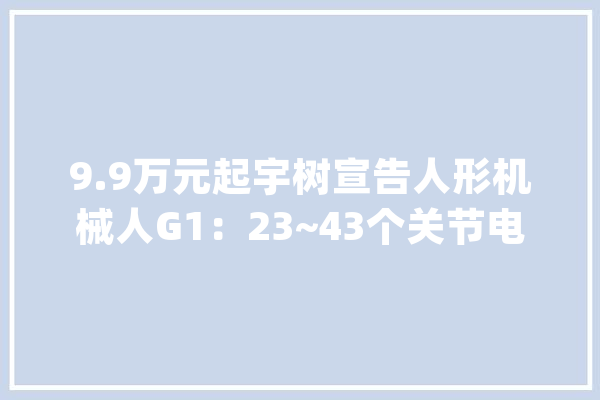 9.9万元起宇树宣告人形机械人G1：23~43个关节电机支持AI_机械人_枢纽 文字写作