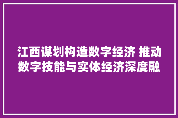 江西谋划构造数字经济 推动数字技能与实体经济深度融合_数字_江西 科技快讯