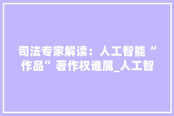 司法专家解读：人工智能“作品”著作权谁属_人工智能_作品 云服务