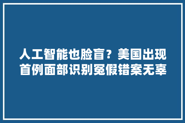 人工智能也脸盲？美国出现首例面部识别冤假错案无辜黑人被捕_威廉姆斯_警方 科技快讯