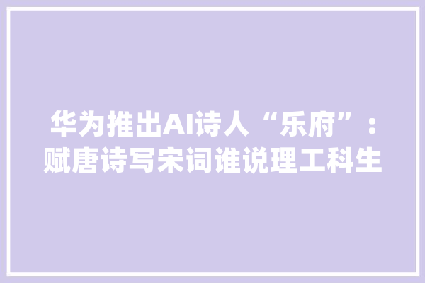 华为推出AI诗人“乐府”：赋唐诗写宋词谁说理工科生不文艺_华为_乐府 AI简讯