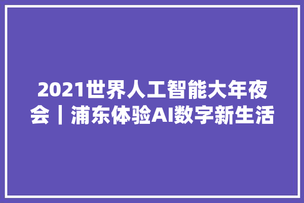 2021世界人工智能大年夜会｜浦东体验AI数字新生活：商场超好玩 开车“不动脑”_人工智能_数字