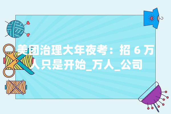 美团治理大年夜考：招 6 万人只是开始_万人_公司 智能写作
