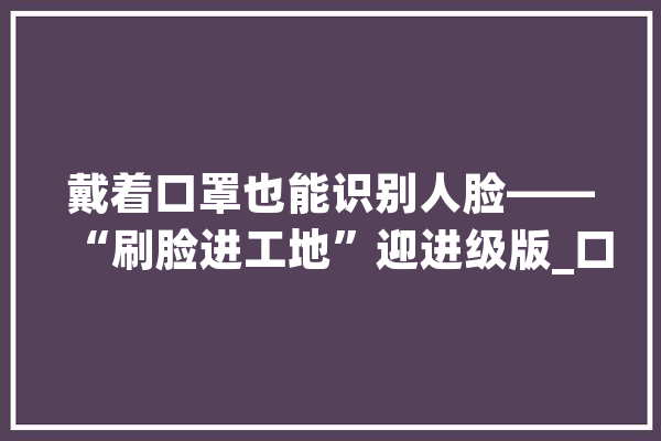 戴着口罩也能识别人脸——“刷脸进工地”迎进级版_口罩_工人