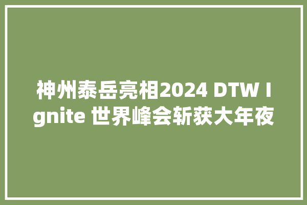 神州泰岳亮相2024 DTW Ignite 世界峰会斩获大年夜奖_全球_技巧 科技快讯