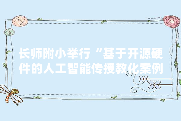 长师附小举行“基于开源硬件的人工智能传授教化案例设计”培训活动_人工智能_教师 AI快讯