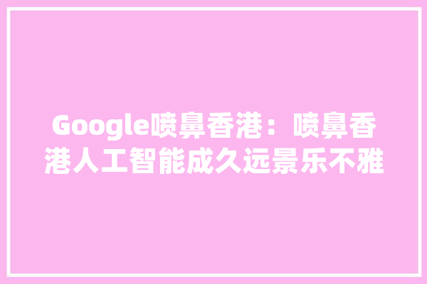 Google喷鼻香港：喷鼻香港人工智能成久远景乐不雅观_喷鼻港_人工智能 文字写作