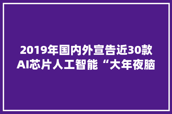 2019年国内外宣告近30款AI芯片人工智能“大年夜脑”加速进化_人工智能_芯片 智能问答