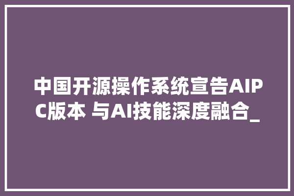 中国开源操作系统宣告AIPC版本 与AI技能深度融合_版本_技巧 AI简讯