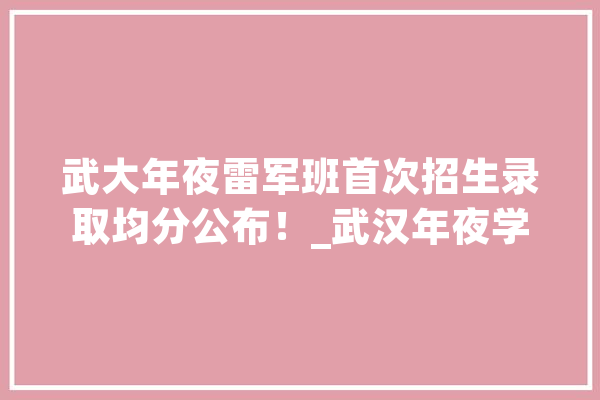武大年夜雷军班首次招生录取均分公布！_武汉年夜学_小米