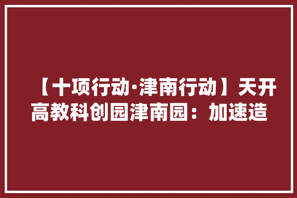 【十项行动·津南行动】天开高教科创园津南园：加速造就新质分娩力 打造立异成长新高地_津南区_天开