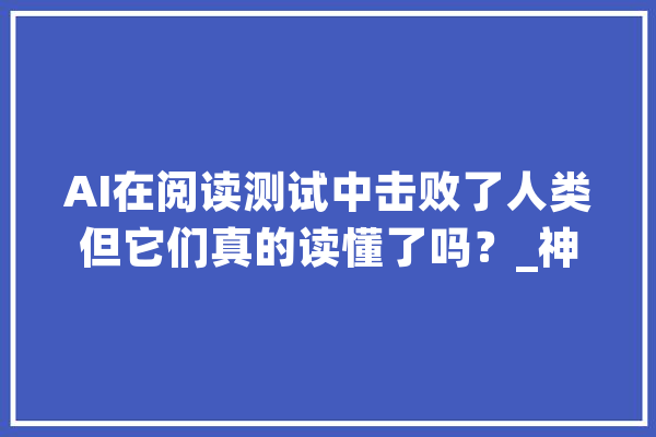 AI在阅读测试中击败了人类但它们真的读懂了吗？_神经收集_措辞 智能写作
