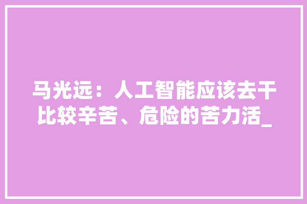马光远：人工智能应该去干比较辛苦、危险的苦力活_人类_体力劳动 云服务