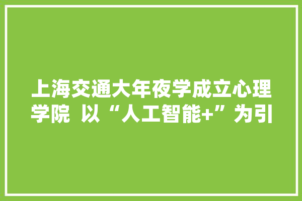 上海交通大年夜学成立心理学院  以“人工智能+”为引擎驱动心理学改造_心理_人工智能