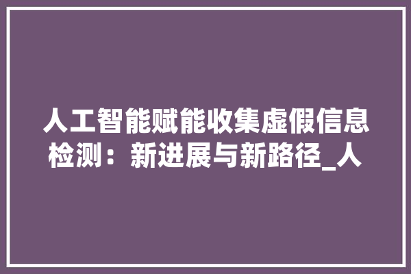 人工智能赋能收集虚假信息检测：新进展与新路径_人工智能_虚伪