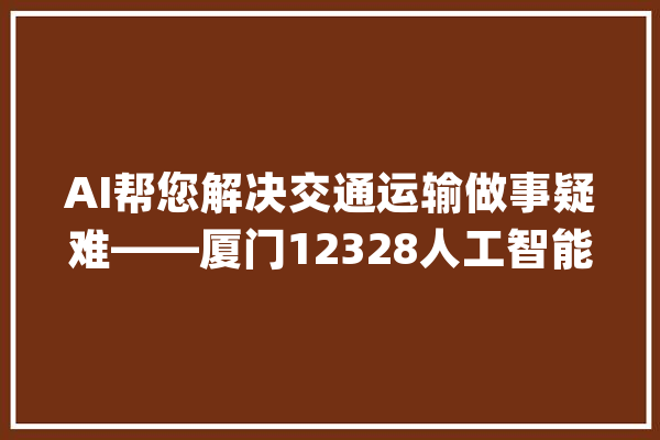 AI帮您解决交通运输做事疑难——厦门12328人工智能客服上线啦_客服_厦门 AI快讯