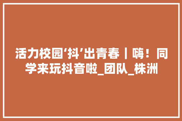 活力校园‘抖’出青春｜嗨！同学来玩抖音啦_团队_株洲