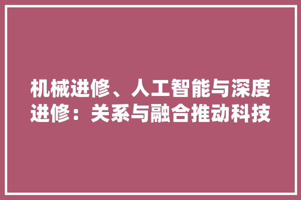 机械进修、人工智能与深度进修：关系与融合推动科技进步_人工智能_深度 AI简讯