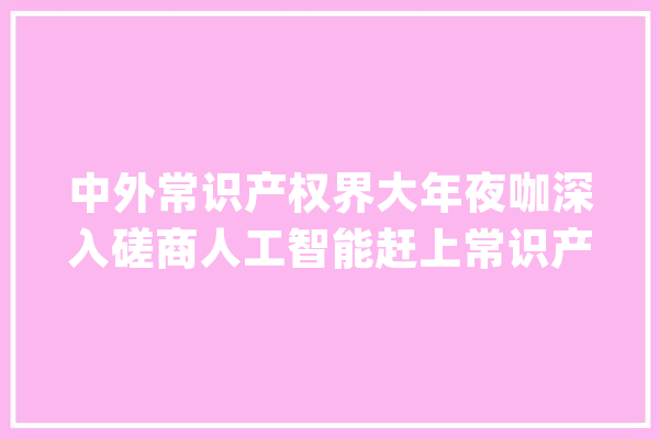 中外常识产权界大年夜咖深入磋商人工智能赶上常识产权将带来哪些迭代变革_人工智能_常识产权 智能助手