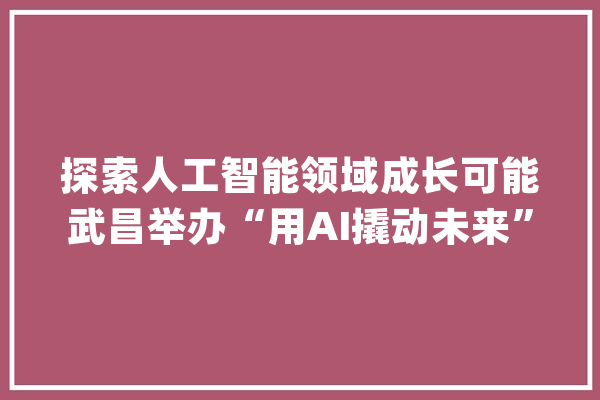 探索人工智能领域成长可能武昌举办“用AI撬动未来”主题讲座_联盟_博士