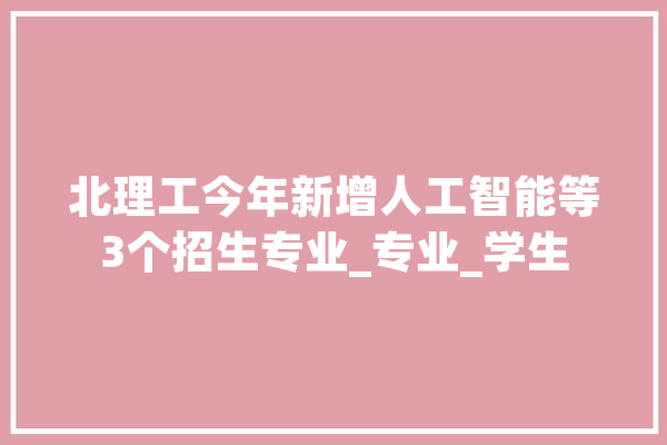 北理工今年新增人工智能等3个招生专业_专业_学生 AI简讯