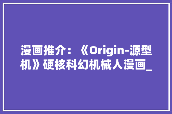 漫画推介：《Origin-源型机》硬核科幻机械人漫画_人类_年夜众