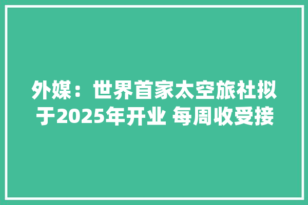 外媒：世界首家太空旅社拟于2025年开业 每周收受接管搭客100人_空间站_太空