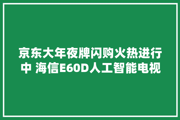 京东大年夜牌闪购火热进行中 海信E60D人工智能电视低价购_海信_电视 AI快讯