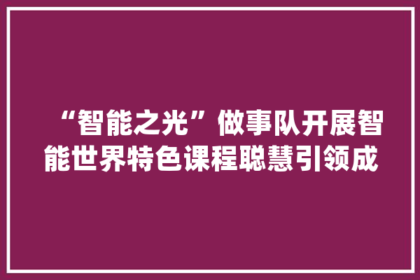 “智能之光”做事队开展智能世界特色课程聪慧引领成长_科技_同窗们 智能写作