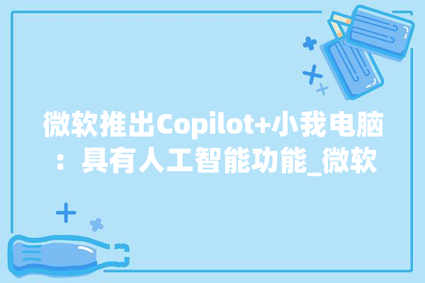 微软推出Copilot+小我电脑：具有人工智能功能_微软_人工智能 智能助手