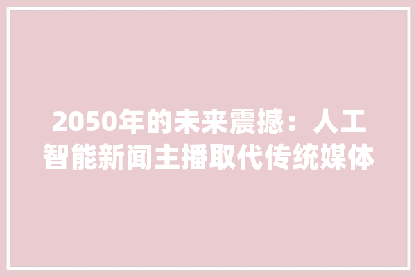 2050年的未来震撼：人工智能新闻主播取代传统媒体_老年人_信息
