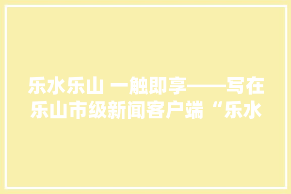 乐水乐山 一触即享——写在乐山市级新闻客户端“乐水乐山”上线之际_乐山_消息