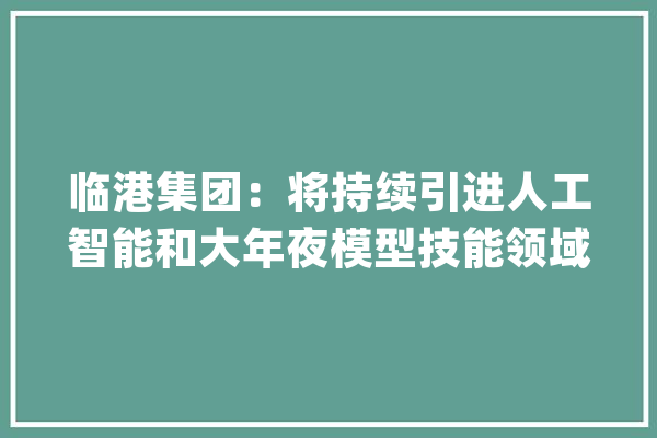 临港集团：将持续引进人工智能和大年夜模型技能领域顶尖企业_人工智能_家当 绘影字幕