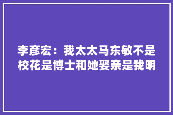 李彦宏：我太太马东敏不是校花是博士和她娶亲是我明智的选择_是在_而在 绘影字幕