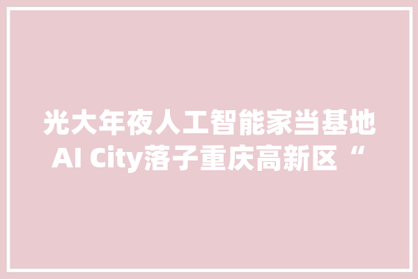 光大年夜人工智能家当基地AI City落子重庆高新区“高”“新”要素汇聚助力重庆“聪慧名城”培植_家当_重庆 智能助手
