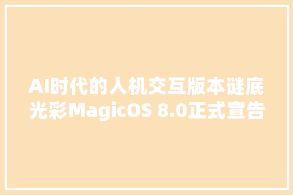 AI时代的人机交互版本谜底光彩MagicOS 8.0正式宣告打了个样_光荣_用户 AI快讯