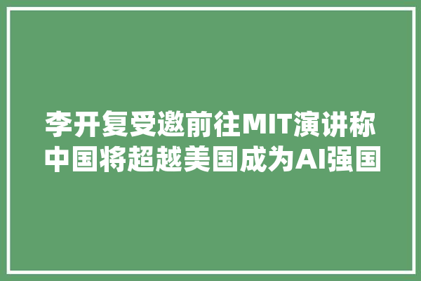 李开复受邀前往MIT演讲称中国将超越美国成为AI强国_人工智能_李开复