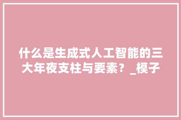 什么是生成式人工智能的三大年夜支柱与要素？_模子_人工智能 智能助手