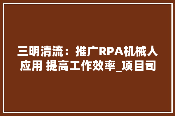三明清流：推广RPA机械人应用 提高工作效率_项目司理_工作 科技快讯
