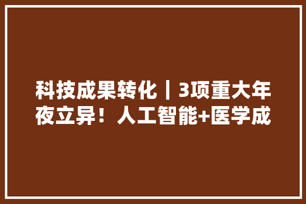 科技成果转化｜3项重大年夜立异！人工智能+医学成果在蓉加快转化_智能_人工智能