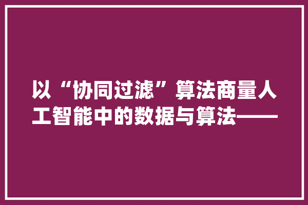 以“协同过滤”算法商量人工智能中的数据与算法——以“互联网应用中的石友推荐”为例_石友_算法
