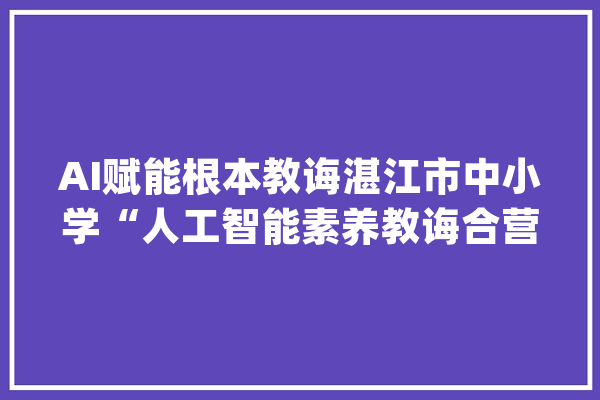 AI赋能根本教诲湛江市中小学“人工智能素养教诲合营体”成立_人工智能_湛江市 绘影字幕
