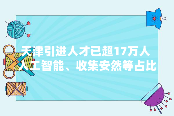 天津引进人才已超17万人 人工智能、收集安然等占比20%_人才_天津 云服务