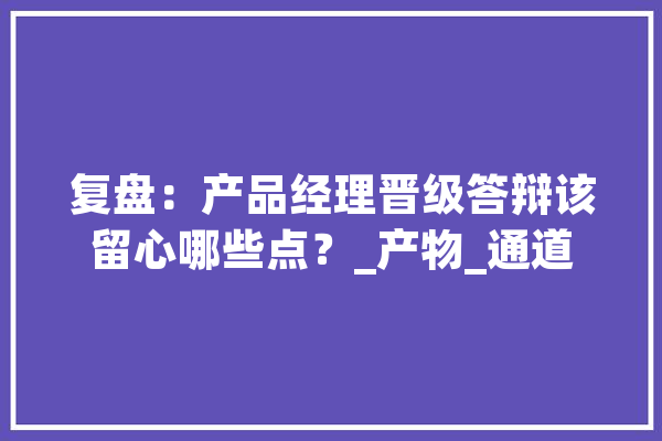 复盘：产品经理晋级答辩该留心哪些点？_产物_通道 绘影字幕