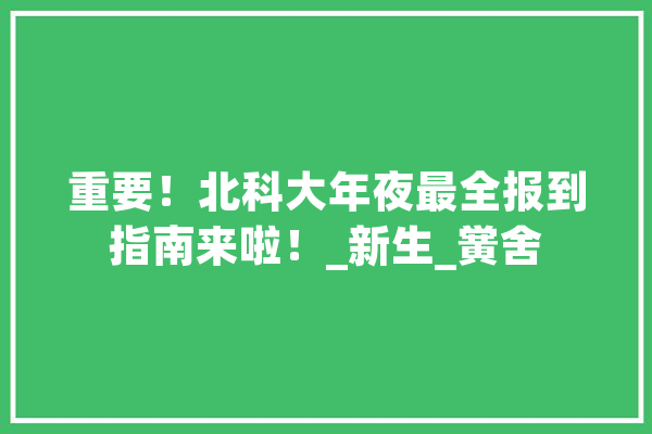 重要！北科大年夜最全报到指南来啦！_新生_黉舍