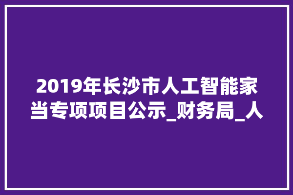 2019年长沙市人工智能家当专项项目公示_财务局_人工智能 计算机