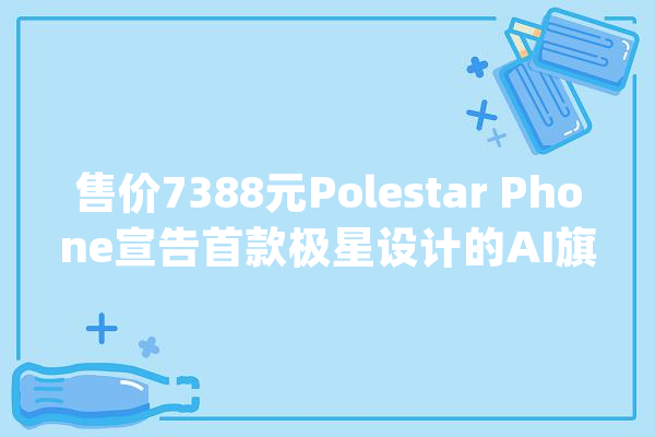 售价7388元Polestar Phone宣告首款极星设计的AI旗舰手机_互联_像素
