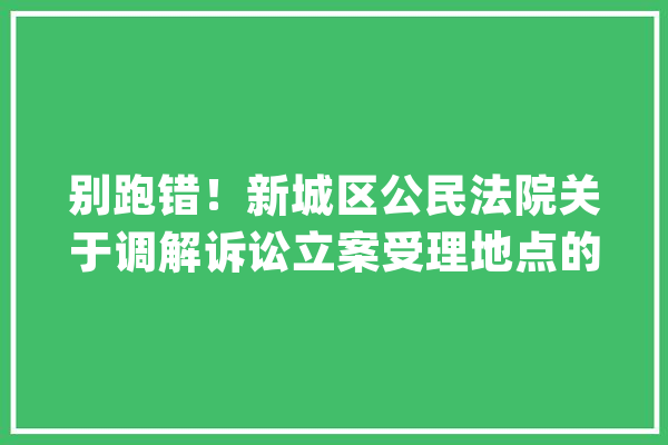 别跑错！新城区公民法院关于调解诉讼立案受理地点的通知书记_城区_合同