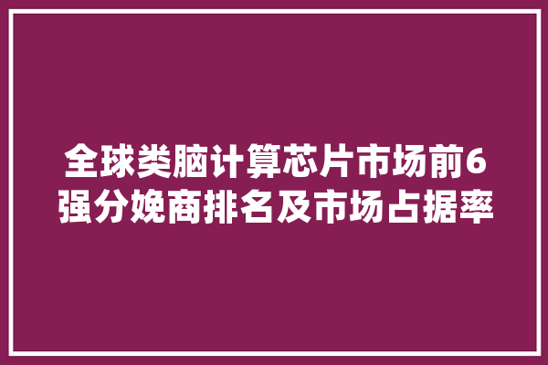 全球类脑计算芯片市场前6强分娩商排名及市场占据率_全球_芯片 云服务